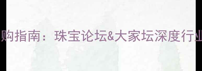图片 珠宝行业热门趋势与选购指南：珠宝论坛&大家坛深度行业动态与消费避坑攻略2