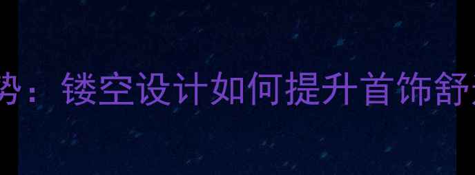 珠宝行业热门趋势镂空设计如何提升首饰舒适度与时尚感