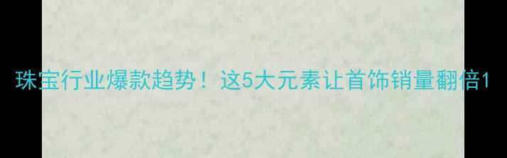 珠宝行业爆款趋势这5大元素让首饰销量翻倍
