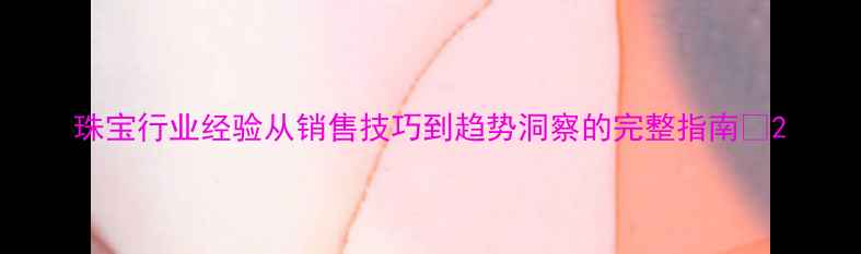 图片 珠宝行业经验从销售技巧到趋势洞察的完整指南✨2