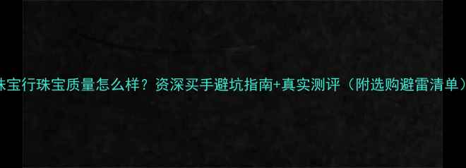珠宝行珠宝质量怎么样资深买手避坑指南真实测评附选购避雷清单