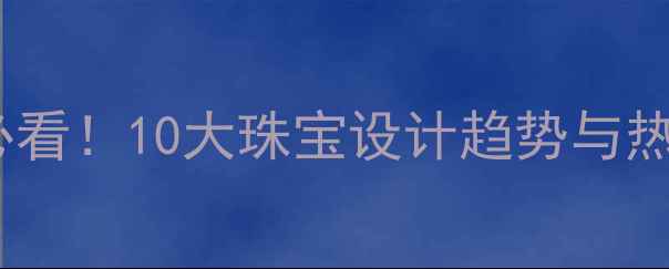 图片 珠宝设计师必看！10大珠宝设计趋势与热门品牌推荐1