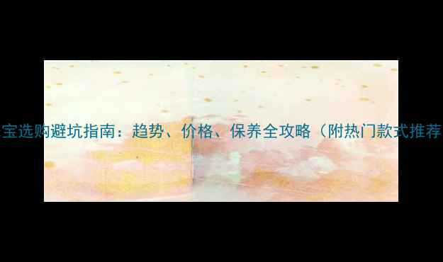 图片 珠宝选购避坑指南：趋势、价格、保养全攻略（附热门款式推荐）