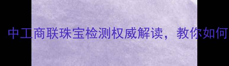 图片 珠宝避坑指南！中工商联珠宝检测权威解读，教你如何花小钱买对货2