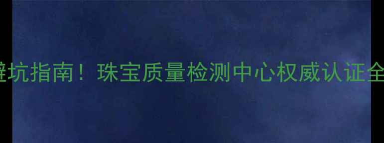 珠宝避坑指南珠宝质量检测中心权威认证全
