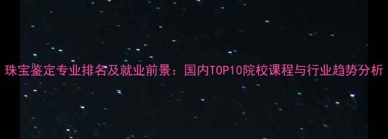 图片 珠宝鉴定专业排名及就业前景：国内TOP10院校课程与行业趋势分析