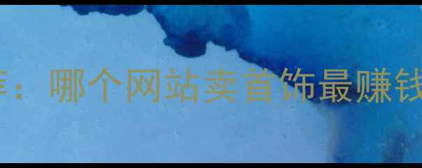 图片 珠宝销售平台十大推荐：哪个网站卖首饰最赚钱？新手必看入驻指南2