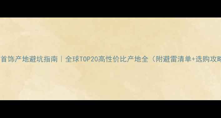 珠宝首饰产地避坑指南全球TOP20高性价比产地全附避雷清单选购攻略