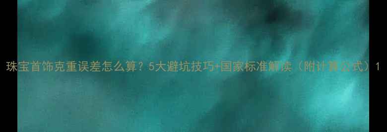 珠宝首饰克重误差怎么算5大避坑技巧国家标准解读附计算公式