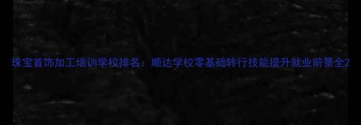 珠宝首饰加工培训学校排名顺达学校零基础转行技能提升就业前景全