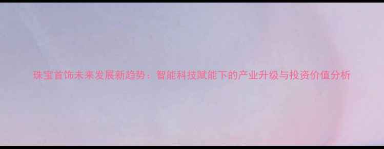 珠宝首饰未来发展新趋势智能科技赋能下的产业升级与投资价值分析