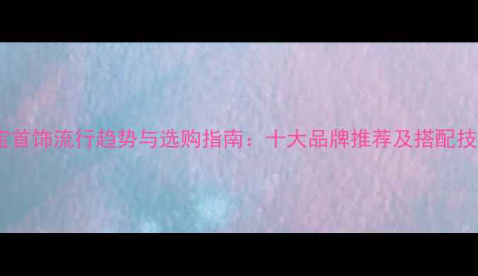 珠宝首饰流行趋势与选购指南十大品牌推荐及搭配技巧