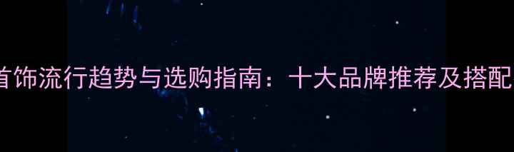 图片 珠宝首饰流行趋势与选购指南：十大品牌推荐及搭配技巧2