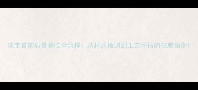 珠宝首饰质量验收全流程从材质检测到工艺评估的权威指南