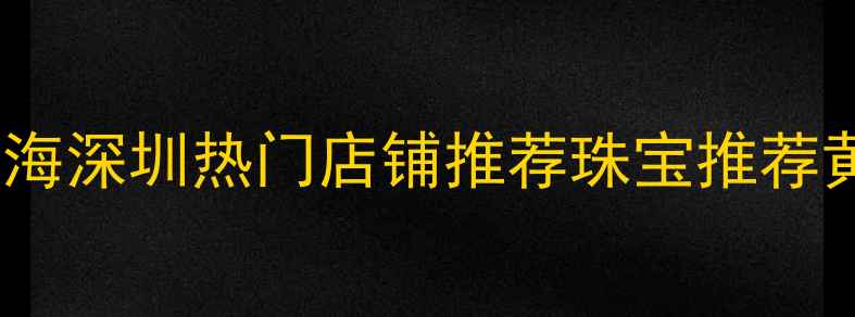 珠宝黄金选购攻略北京上海深圳热门店铺推荐珠宝推荐黄金克减婚庆备婚避坑指南