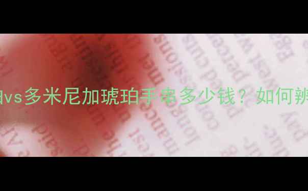 琥珀价格表缅甸琥珀vs多米尼加琥珀手串多少钱如何辨别真假及选购技巧全