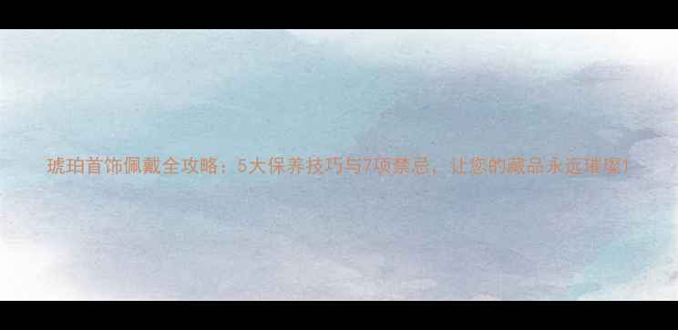 图片 琥珀首饰佩戴全攻略：5大保养技巧与7项禁忌，让您的藏品永远璀璨1