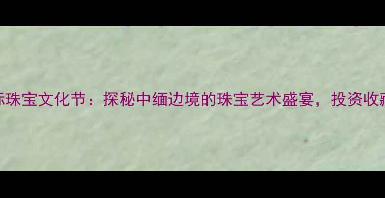 瑞丽国际珠宝文化节探秘中缅边境的珠宝艺术盛宴投资收藏新机遇
