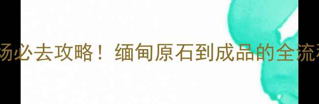 瑞丽翡翠批发市场必去攻略缅甸原石到成品的全流程附避坑指南