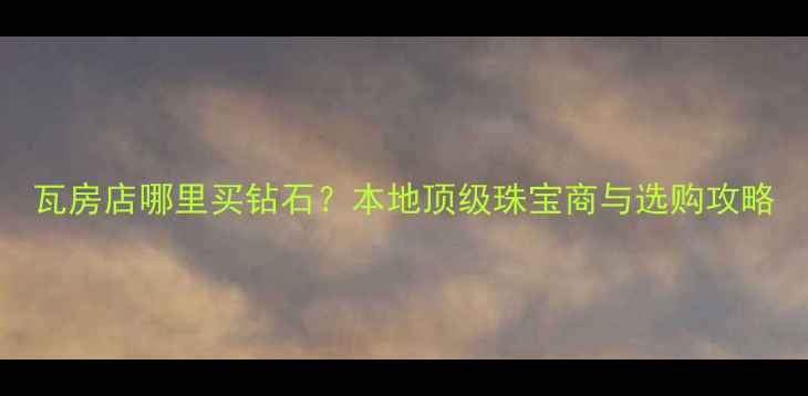 瓦房店哪里买钻石本地顶级珠宝商与选购攻略