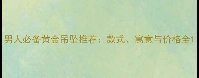 男人必备黄金吊坠推荐款式寓意与价格全