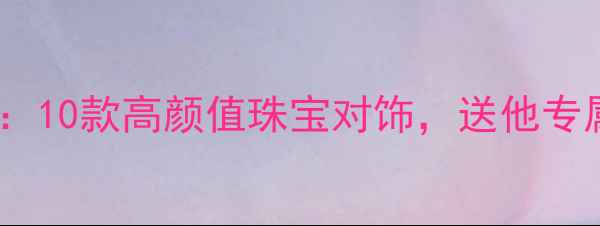 男友生日礼物推荐10款高颜值珠宝对饰送他专属心意与品质生活