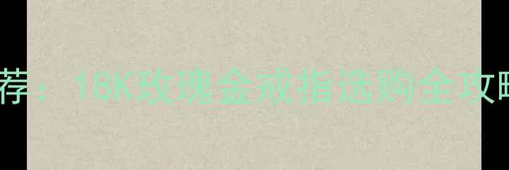 图片 男士婚戒热门款推荐：18K玫瑰金戒指选购全攻略（附搭配指南）2