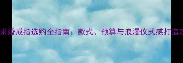 男士求婚戒指选购全指南款式预算与浪漫仪式感打造攻略