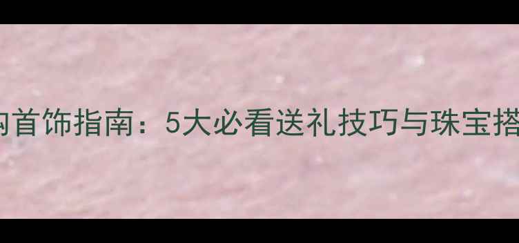 男士选购首饰指南5大必看送礼技巧与珠宝搭配灵感
