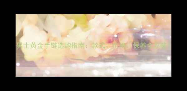 男士黄金手链选购指南款式价格保养全攻略