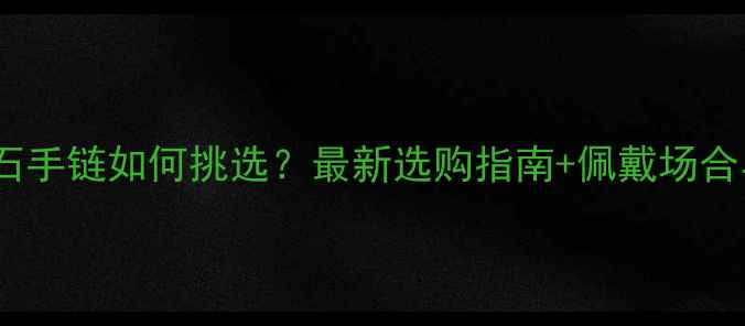 图片 男士黄金玉石手链如何挑选？最新选购指南+佩戴场合与保养秘籍1
