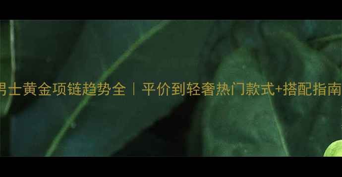 男士黄金项链趋势全平价到轻奢热门款式搭配指南