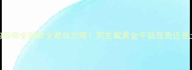 男式黄金手链价格选购指南全网最全避坑攻略男生戴黄金手链显贵还是土附性价比品牌清单