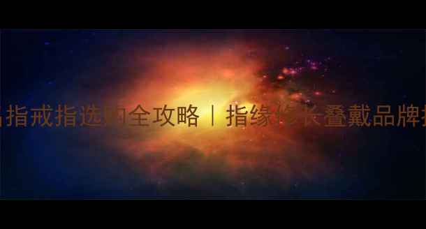 男生右手戴无名指戒指选购全攻略指缘修长叠戴品牌推荐保养秘籍