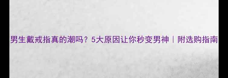男生戴戒指真的潮吗5大原因让你秒变男神附选购指南