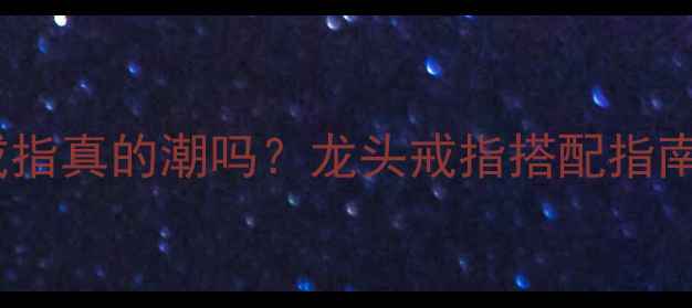 男生戴龙头戒指真的潮吗龙头戒指搭配指南及避坑建议