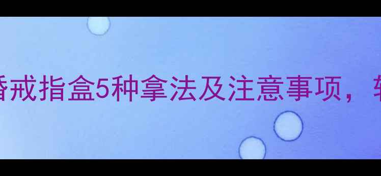 图片 男生求婚必看！求婚戒指盒5种拿法及注意事项，轻松打造浪漫仪式感