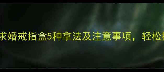 图片 男生求婚必看！求婚戒指盒5种拿法及注意事项，轻松打造浪漫仪式感1