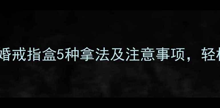 男生求婚必看求婚戒指盒5种拿法及注意事项轻松打造浪漫仪式感