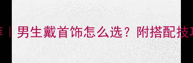 男生首饰推荐男生戴首饰怎么选附搭配技巧避坑指南
