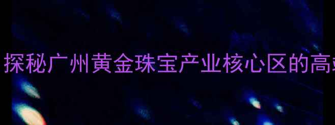 番禺K金首饰定制探秘广州黄金珠宝产业核心区的高端工艺与品牌案例
