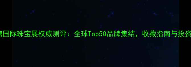 番禺大罗塘国际珠宝展权威测评全球Top50品牌集结收藏指南与投资价值深度