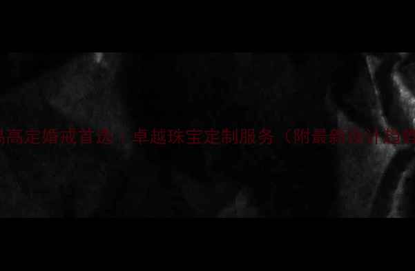 番禺高定婚戒首选卓越珠宝定制服务附最新设计趋势