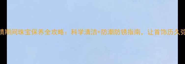 图片 疫情期间珠宝保养全攻略：科学清洁+防潮防锈指南，让首饰历久弥新