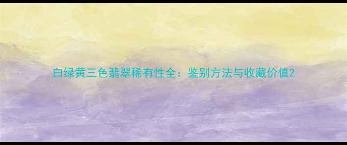 白绿黄三色翡翠稀有性全鉴别方法与收藏价值