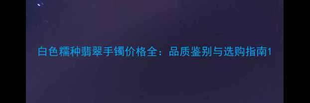 白色糯种翡翠手镯价格全品质鉴别与选购指南
