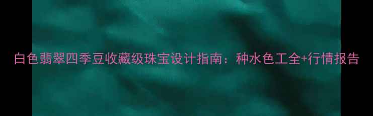 图片 白色翡翠四季豆收藏级珠宝设计指南：种水色工全+行情报告