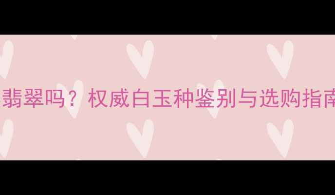 白色翡翠属于天然翡翠吗权威白玉种鉴别与选购指南附鉴别技巧