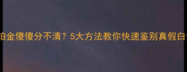 图片 白金vs铂金傻傻分不清？5大方法教你快速鉴别真假白金首饰2