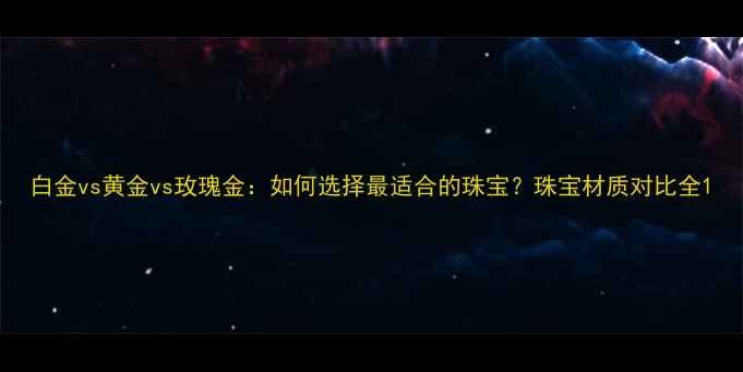 图片 白金vs黄金vs玫瑰金：如何选择最适合的珠宝？珠宝材质对比全1